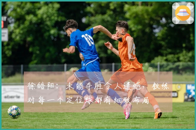 徐皓阳：未能夺胜令人遗憾，教练对每一个定位球都有细致布局