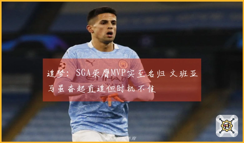 追梦：SGA荣膺MVP实至名归 文班亚马虽奋起直追但时机不佳