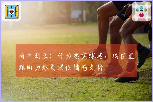 海牛副总：作为忠实球迷，我在直播间为球员提供情感支持