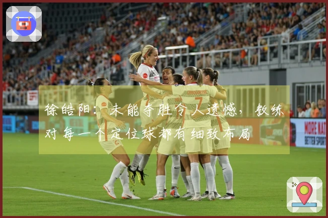 徐皓阳：未能夺胜令人遗憾，教练对每一个定位球都有细致布局