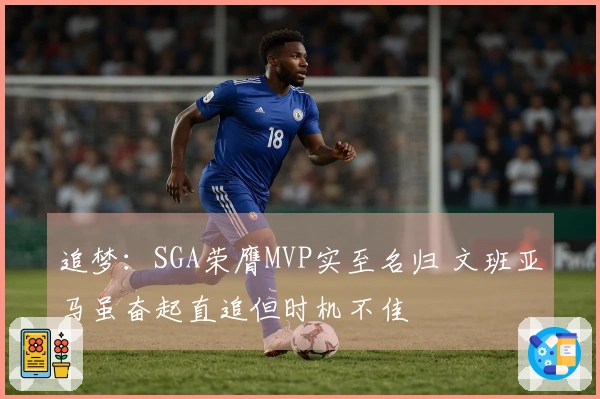 追梦：SGA荣膺MVP实至名归 文班亚马虽奋起直追但时机不佳